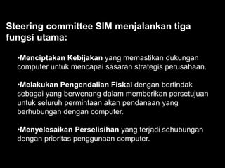 Steering committee SIM menjalankan tiga
fungsi utama:
•Menciptakan Kebijakan yang memastikan dukungan
computer untuk mencapai sasaran strategis perusahaan.
•Melakukan Pengendalian Fiskal dengan bertindak
sebagai yang berwenang dalam memberikan persetujuan
untuk seluruh permintaan akan pendanaan yang
berhubungan dengan computer.

•Menyelesaikan Perselisihan yang terjadi sehubungan
dengan prioritas penggunaan computer.

 