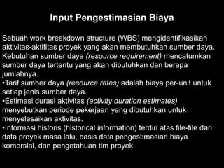 Input Pengestimasian Biaya
Sebuah work breakdown structure (WBS) mengidentifikasikan
aktivitas-aktifitas proyek yang akan membutuhkan sumber daya.
Kebutuhan sumber daya (resource requirement) mencatumkan
sumber daya tertentu yang akan dibutuhkan dan berapa
jumlahnya.
•Tarif sumber daya (resource rates) adalah biaya per-unit untuk
setiap jenis sumber daya.
•Estimasi durasi aktivitas (activity duration estimates)
menyebutkan periode pekerjaan yang dibutuhkan untuk
menyelesaikan aktivitas.
•Informasi historis (historical information) terdiri atas file-file dari
data proyek masa lalu, basis data pengestimasian biaya
komersial, dan pengetahuan tim proyek.

 