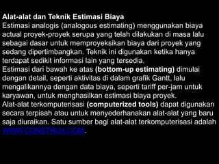 Alat-alat dan Teknik Estimasi Biaya
Estimasi analogis (analogous estimating) menggunakan biaya
actual proyek-proyek serupa yang telah dilakukan di masa lalu
sebagai dasar untuk memproyeksikan biaya dari proyek yang
sedang dipertimbangkan. Teknik ini digunakan ketika hanya
terdapat sedikit informasi lain yang tersedia.
Estimasi dari bawah ke atas (bottom-up estimating) dimulai
dengan detail, seperti aktivitas di dalam grafik Gantt, lalu
mengalikannya dengan data biaya, seperti tariff per-jam untuk
karyawan, untuk menghasilkan estimasi biaya proyek.
Alat-alat terkomputerisasi (computerized tools) dapat digunakan
secara terpisah atau untuk menyederhanakan alat-alat yang baru
saja diuraikan. Satu sumber bagi alat-alat terkomputerisasi adalah
WWW.CONSTRUX.COM.

 
