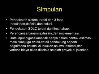 Simpulan
• Pendekatan sistem terdiri dari 3 fase
:persiapan,definisi,dan solusi.
• Pendekatan SDLC terdiri dari lima tahap:
• Perencanaan,analisis,desain,dan implementasi.
• Data input digunakantidak hanya dalam bentuk estimasi
melainkanjuga detail-detail pendukung seperti
bagaimana asumsi di lakukan,asumsi-asumsi,dan
varians biaya akan dikelola setelah proyek di jalankan.

 