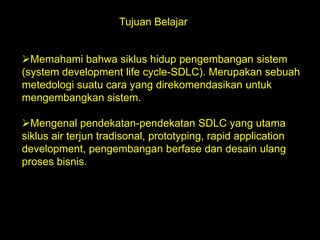Tujuan Belajar
Memahami bahwa siklus hidup pengembangan sistem
(system development life cycle-SDLC). Merupakan sebuah
metedologi suatu cara yang direkomendasikan untuk
mengembangkan sistem.
Mengenal pendekatan-pendekatan SDLC yang utama
siklus air terjun tradisonal, prototyping, rapid application
development, pengembangan berfase dan desain ulang
proses bisnis.

 