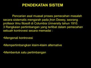 PENDEKATAN SISTEM
Pencarian asal muasal proses pemecahan masalah
secara sistematis mengarah pada jhon Dewey, seorang
profesor ilmu filosofi di Columbia University tahun 1910.
3 Rangkaian pertimbangan yang terlibat dalam pemecahan
sebuah kontrovesi secara memadai :
•Mengenali kontrovesi

•Mempertimbangkan klaim-klaim alternative
•Membentuk satu pertimbangan

 