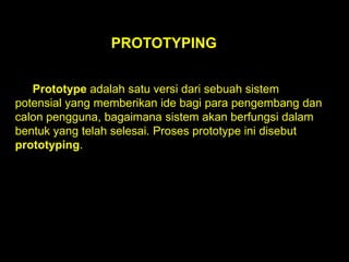 PROTOTYPING
Prototype adalah satu versi dari sebuah sistem
potensial yang memberikan ide bagi para pengembang dan
calon pengguna, bagaimana sistem akan berfungsi dalam
bentuk yang telah selesai. Proses prototype ini disebut
prototyping.

 