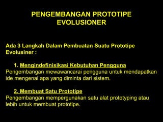 PENGEMBANGAN PROTOTIPE
EVOLUSIONER

Ada 3 Langkah Dalam Pembuatan Suatu Prototipe
Evolusiner :

1. Mengindefinisikasi Kebutuhan Pengguna
Pengembangan mewawancarai pengguna untuk mendapatkan
ide mengenai apa yang diminta dari sistem.
2. Membuat Satu Prototipe
Pengembangan mempergunakan satu alat prototyping atau
lebih untuk membuat prototipe.

 