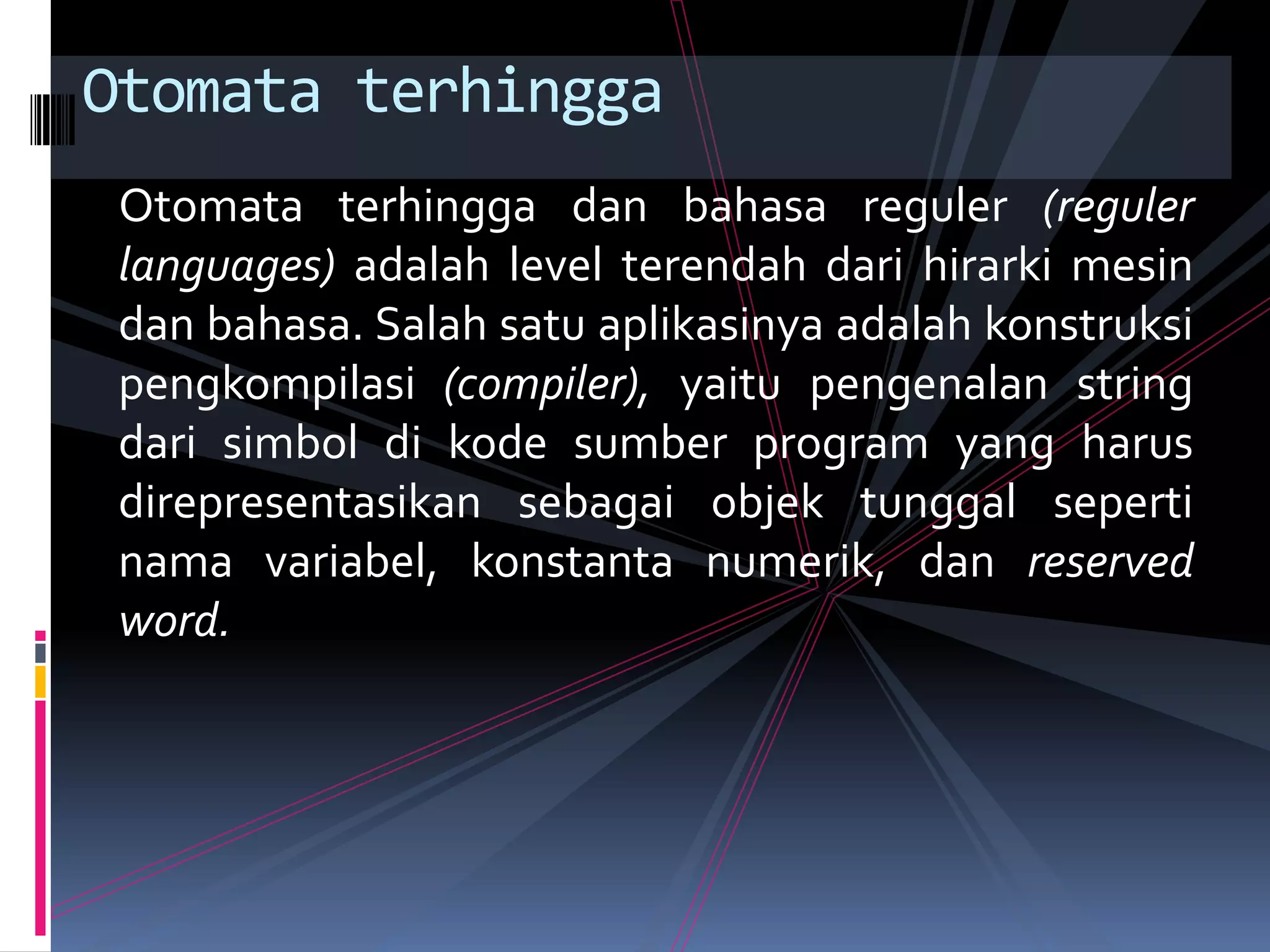 Otomata terhingga dan bahasa reguler (reguler
languages) adalah level terendah dari hirarki mesin
dan bahasa. Salah satu aplikasinya adalah konstruksi
pengkompilasi (compiler), yaitu pengenalan string
dari simbol di kode sumber program yang harus
direpresentasikan sebagai objek tunggal seperti
nama variabel, konstanta numerik, dan reserved
word.
Otomata terhingga
 