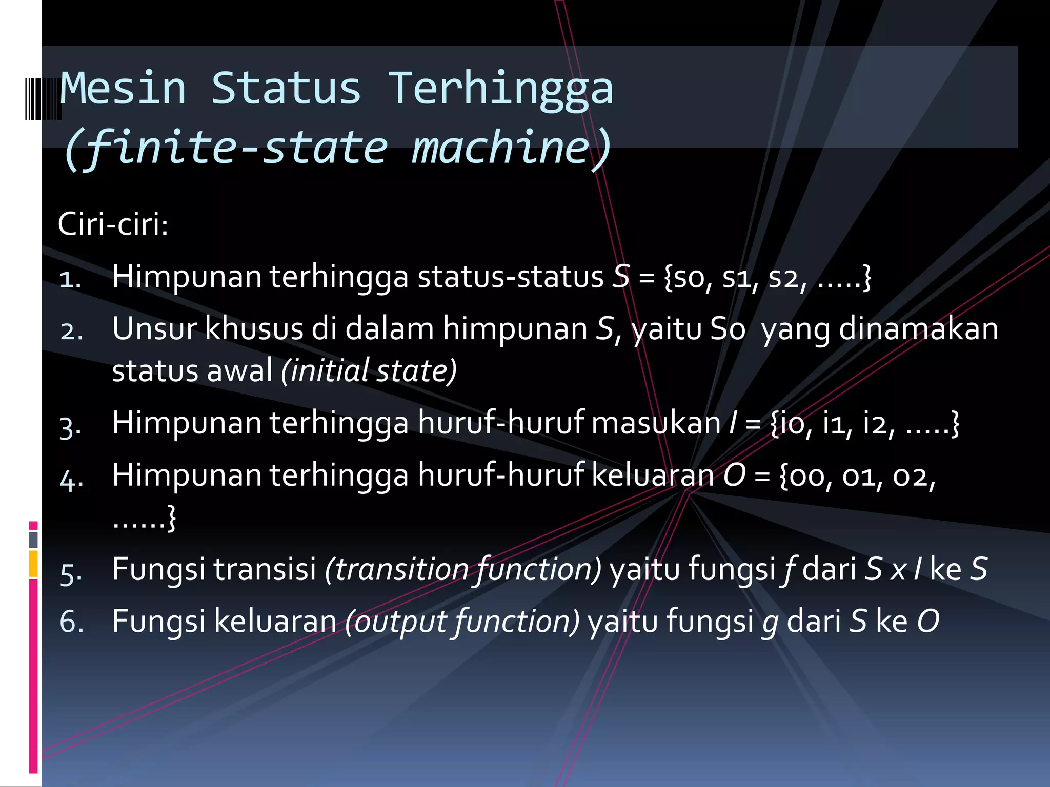 Ciri-ciri:
1. Himpunan terhingga status-status S = {s0, s1, s2, …..}
2. Unsur khusus di dalam himpunan S, yaitu S0 yang dinamakan
status awal (initial state)
3. Himpunan terhingga huruf-huruf masukan I = {i0, i1, i2, …..}
4. Himpunan terhingga huruf-huruf keluaran O = {o0, o1, o2,
……}
5. Fungsi transisi (transition function) yaitu fungsi f dari S x I ke S
6. Fungsi keluaran (output function) yaitu fungsi g dari S ke O
Mesin Status Terhingga
(finite-state machine)
 