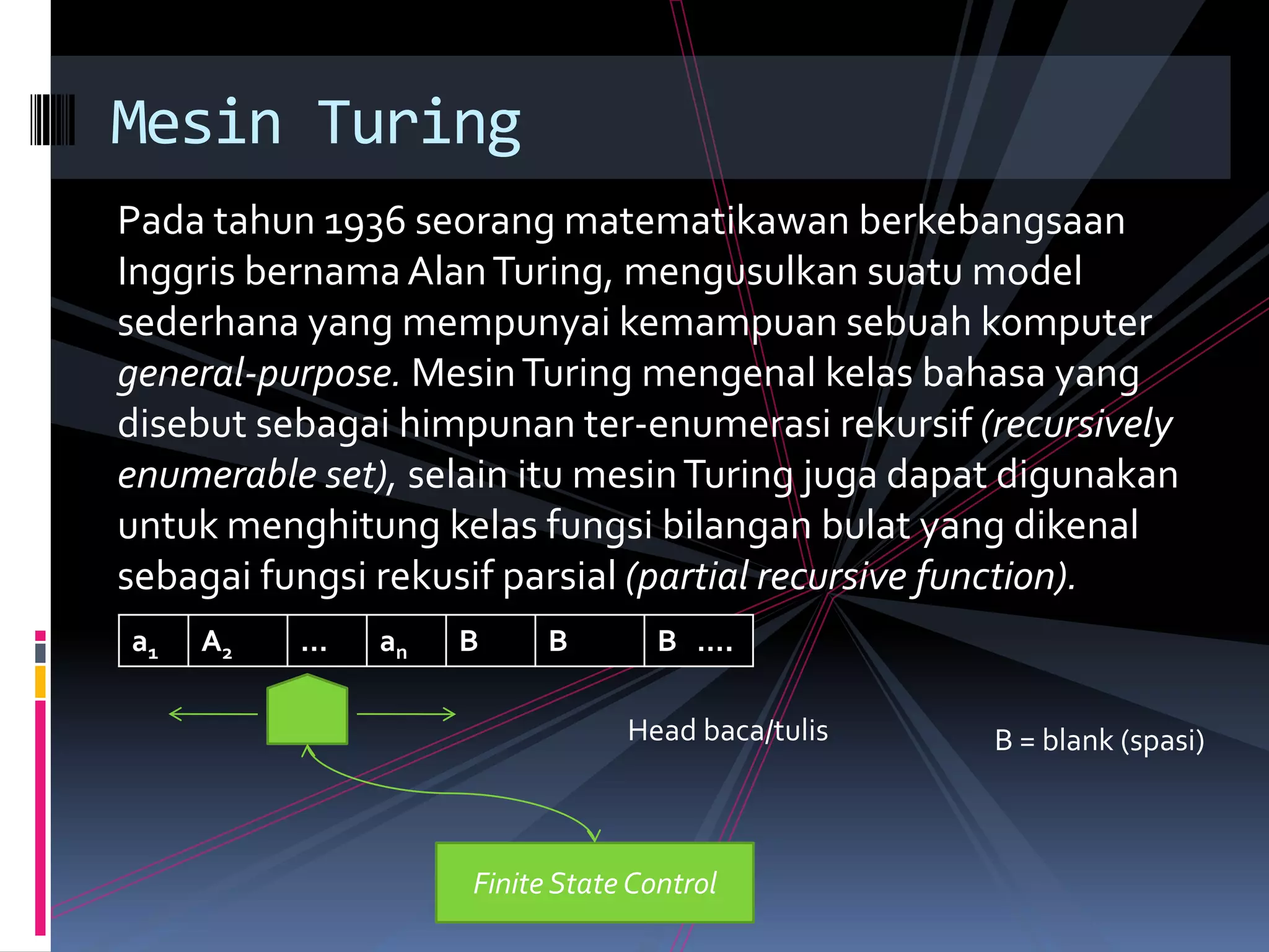 Pada tahun 1936 seorang matematikawan berkebangsaan
Inggris bernama AlanTuring, mengusulkan suatu model
sederhana yang mempunyai kemampuan sebuah komputer
general-purpose. MesinTuring mengenal kelas bahasa yang
disebut sebagai himpunan ter-enumerasi rekursif (recursively
enumerable set), selain itu mesinTuring juga dapat digunakan
untuk menghitung kelas fungsi bilangan bulat yang dikenal
sebagai fungsi rekusif parsial (partial recursive function).
Mesin Turing
a1 A2 … an B B B ….
Finite State Control
Head baca/tulis B = blank (spasi)
 