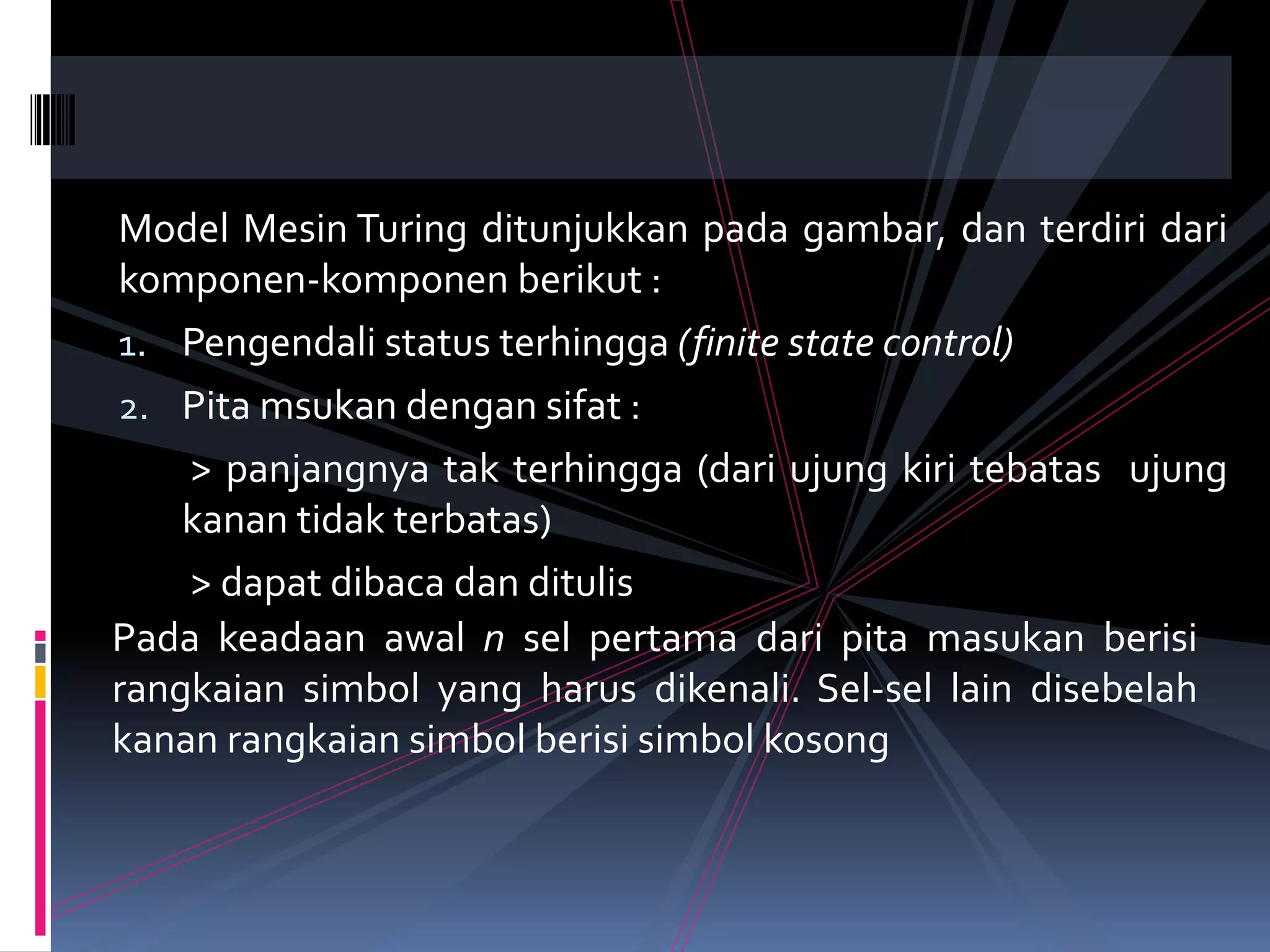 Model Mesin Turing ditunjukkan pada gambar, dan terdiri dari
komponen-komponen berikut :
1. Pengendali status terhingga (finite state control)
2. Pita msukan dengan sifat :
> panjangnya tak terhingga (dari ujung kiri tebatas ujung
kanan tidak terbatas)
> dapat dibaca dan ditulis
Pada keadaan awal n sel pertama dari pita masukan berisi
rangkaian simbol yang harus dikenali. Sel-sel lain disebelah
kanan rangkaian simbol berisi simbol kosong
 