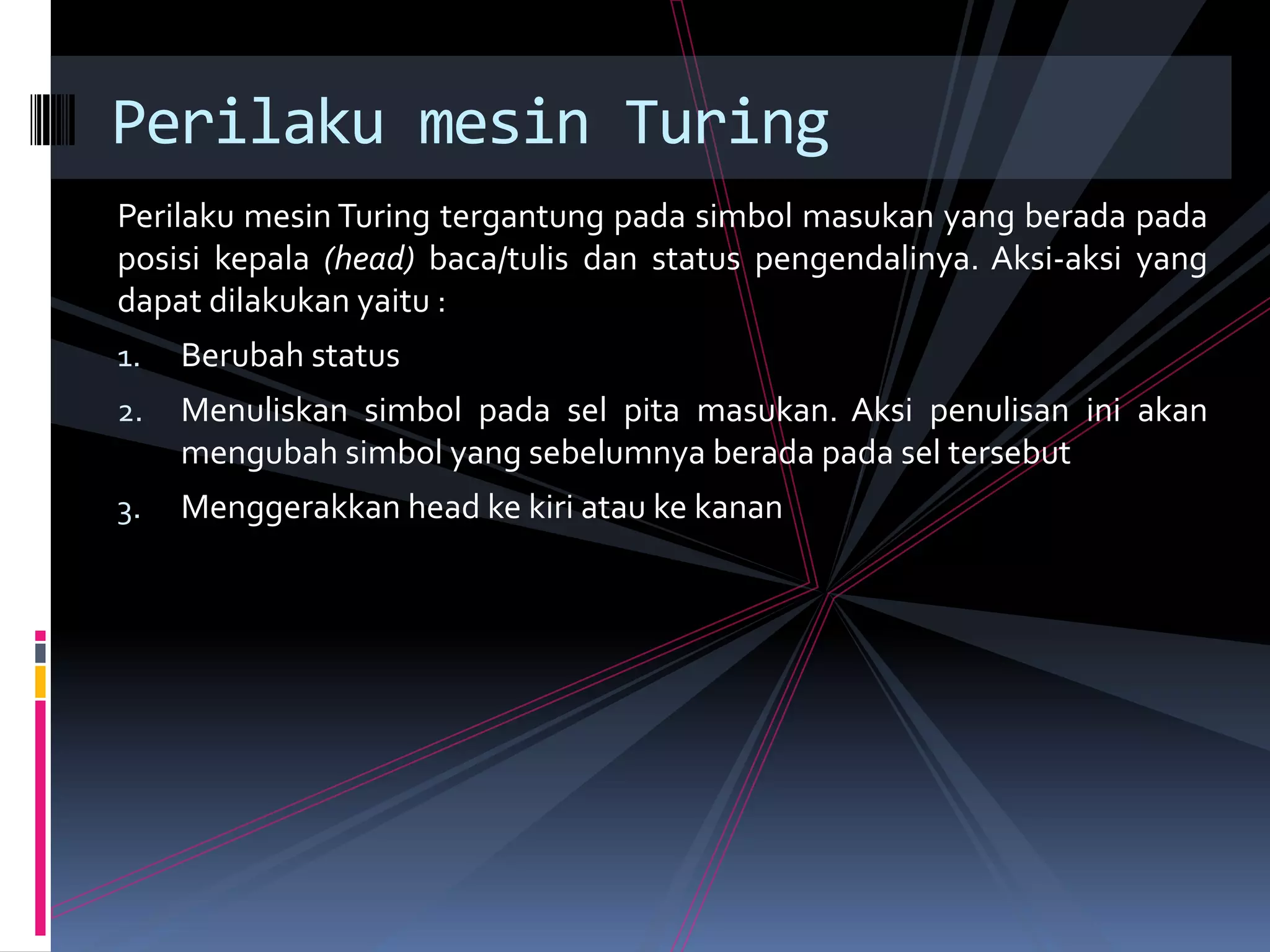 Perilaku mesin Turing tergantung pada simbol masukan yang berada pada
posisi kepala (head) baca/tulis dan status pengendalinya. Aksi-aksi yang
dapat dilakukan yaitu :
1. Berubah status
2. Menuliskan simbol pada sel pita masukan. Aksi penulisan ini akan
mengubah simbol yang sebelumnya berada pada sel tersebut
3. Menggerakkan head ke kiri atau ke kanan
Perilaku mesin Turing
 