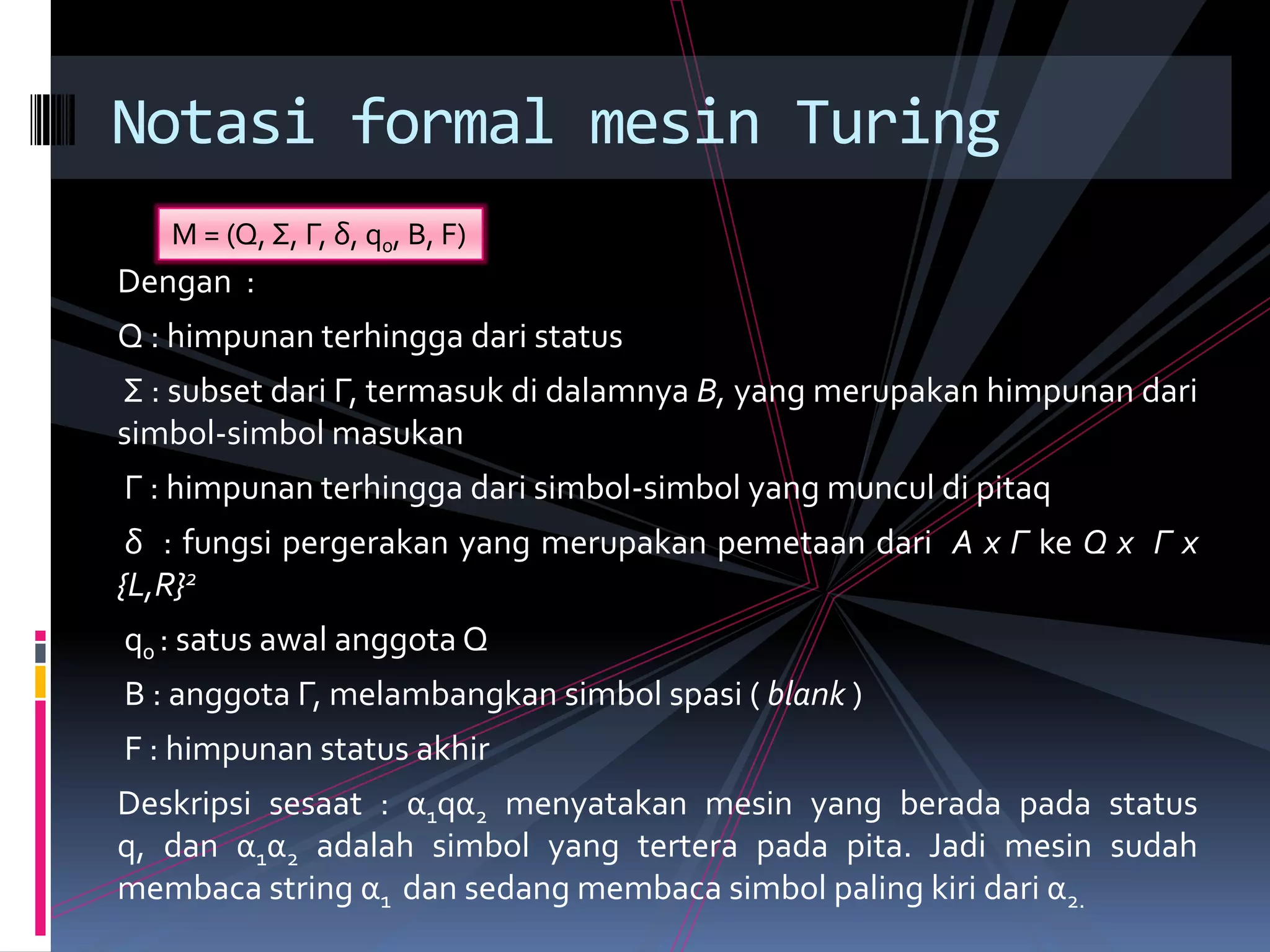 Dengan :
Q : himpunan terhingga dari status
Σ : subset dari Γ, termasuk di dalamnya B, yang merupakan himpunan dari
simbol-simbol masukan
Γ : himpunan terhingga dari simbol-simbol yang muncul di pitaq
δ : fungsi pergerakan yang merupakan pemetaan dari A x Γ ke Q x Γ x
{L,R}2
q0 : satus awal anggota Q
B : anggota Γ, melambangkan simbol spasi ( blank )
F : himpunan status akhir
Deskripsi sesaat : α1qα2 menyatakan mesin yang berada pada status
q, dan α1α2 adalah simbol yang tertera pada pita. Jadi mesin sudah
membaca string α1 dan sedang membaca simbol paling kiri dari α2.
Notasi formal mesin Turing
M = (Q, Σ, Γ, δ, q0, B, F)
 