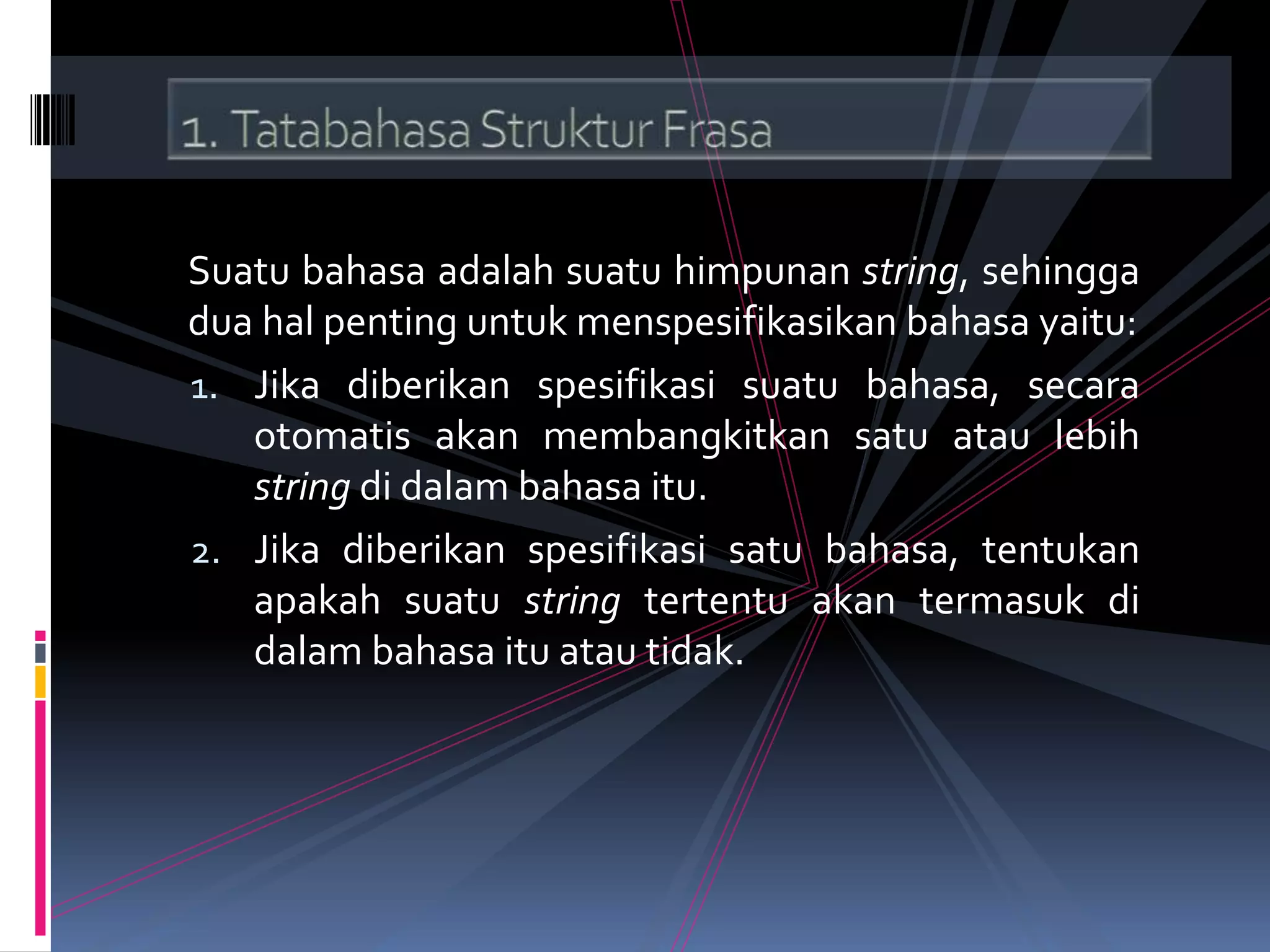 Suatu bahasa adalah suatu himpunan string, sehingga
dua hal penting untuk menspesifikasikan bahasa yaitu:
1. Jika diberikan spesifikasi suatu bahasa, secara
otomatis akan membangkitkan satu atau lebih
string di dalam bahasa itu.
2. Jika diberikan spesifikasi satu bahasa, tentukan
apakah suatu string tertentu akan termasuk di
dalam bahasa itu atau tidak.
 
