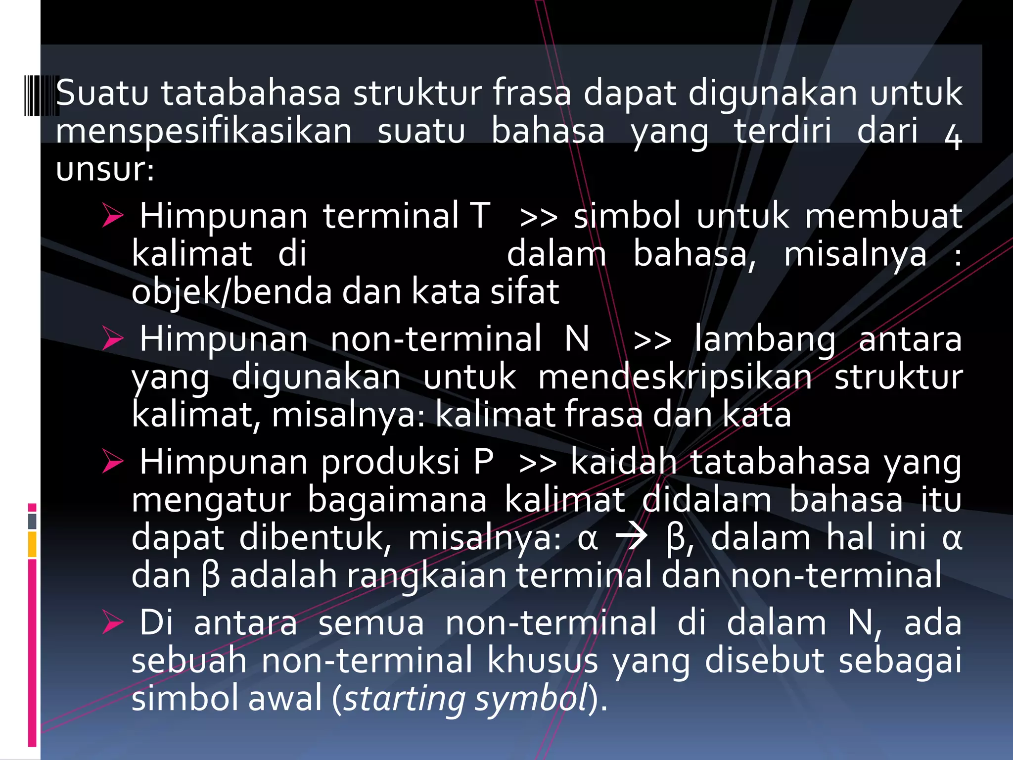 Suatu tatabahasa struktur frasa dapat digunakan untuk
menspesifikasikan suatu bahasa yang terdiri dari 4
unsur:
 Himpunan terminal T >> simbol untuk membuat
kalimat di dalam bahasa, misalnya :
objek/benda dan kata sifat
 Himpunan non-terminal N >> lambang antara
yang digunakan untuk mendeskripsikan struktur
kalimat, misalnya: kalimat frasa dan kata
 Himpunan produksi P >> kaidah tatabahasa yang
mengatur bagaimana kalimat didalam bahasa itu
dapat dibentuk, misalnya: α  β, dalam hal ini α
dan β adalah rangkaian terminal dan non-terminal
 Di antara semua non-terminal di dalam N, ada
sebuah non-terminal khusus yang disebut sebagai
simbol awal (starting symbol).
 