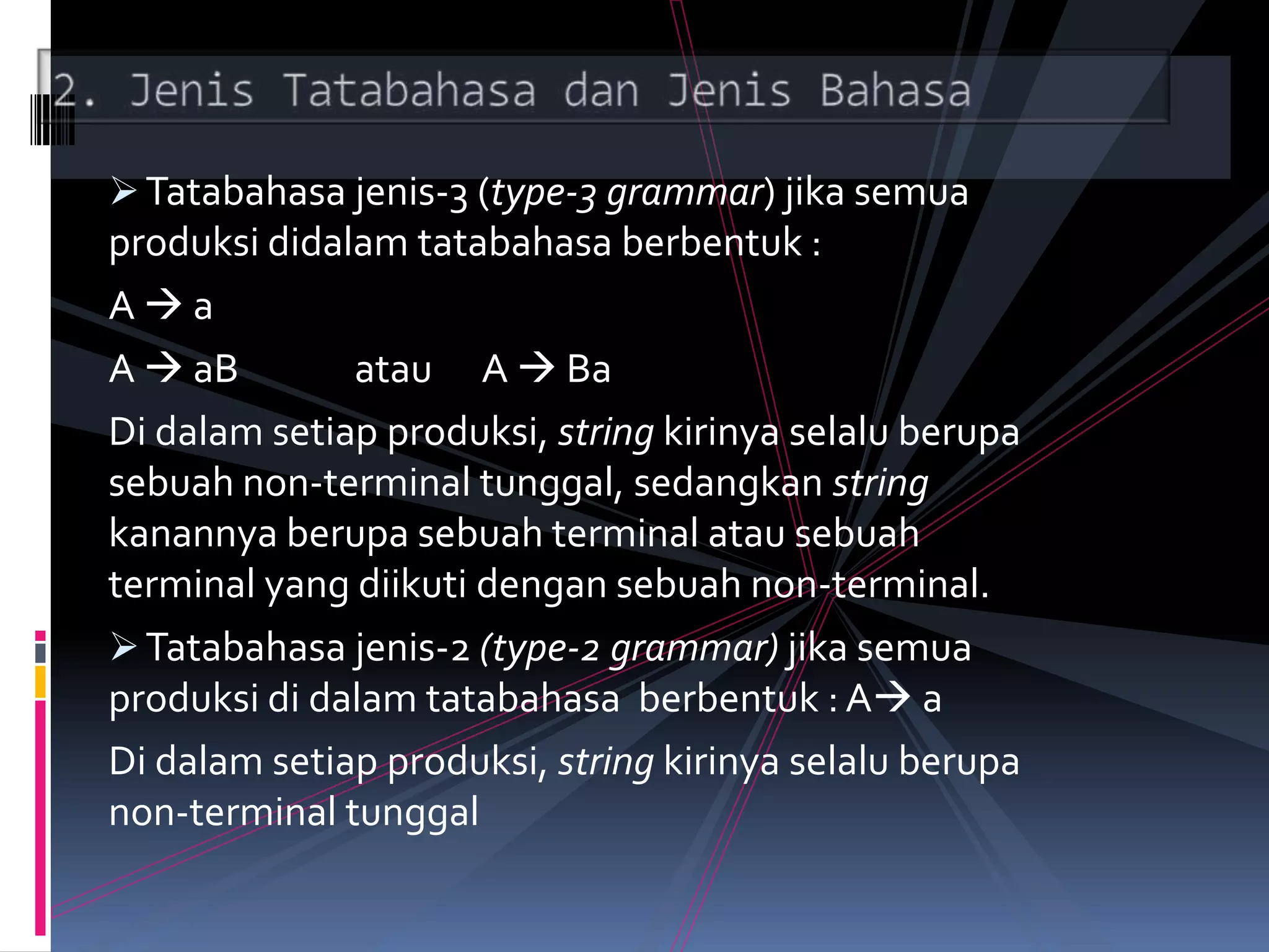Tatabahasa jenis-3 (type-3 grammar) jika semua
produksi didalam tatabahasa berbentuk :
A  a
A  aB atau A  Ba
Di dalam setiap produksi, string kirinya selalu berupa
sebuah non-terminal tunggal, sedangkan string
kanannya berupa sebuah terminal atau sebuah
terminal yang diikuti dengan sebuah non-terminal.
Tatabahasa jenis-2 (type-2 grammar) jika semua
produksi di dalam tatabahasa berbentuk : A a
Di dalam setiap produksi, string kirinya selalu berupa
non-terminal tunggal
 