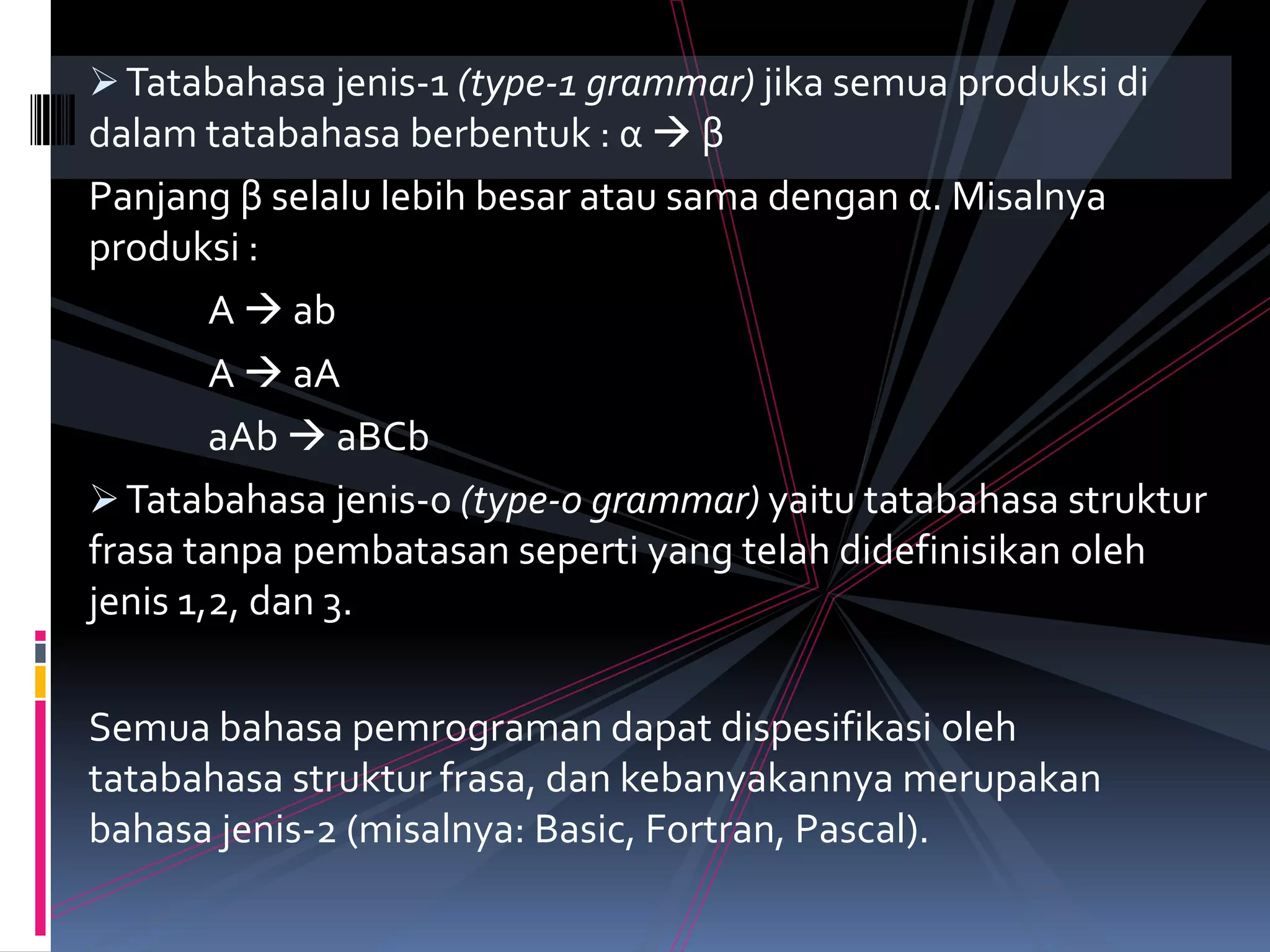 Tatabahasa jenis-1 (type-1 grammar) jika semua produksi di
dalam tatabahasa berbentuk : α  β
Panjang β selalu lebih besar atau sama dengan α. Misalnya
produksi :
A  ab
A  aA
aAb  aBCb
Tatabahasa jenis-0 (type-0 grammar) yaitu tatabahasa struktur
frasa tanpa pembatasan seperti yang telah didefinisikan oleh
jenis 1,2, dan 3.
Semua bahasa pemrograman dapat dispesifikasi oleh
tatabahasa struktur frasa, dan kebanyakannya merupakan
bahasa jenis-2 (misalnya: Basic, Fortran, Pascal).
 