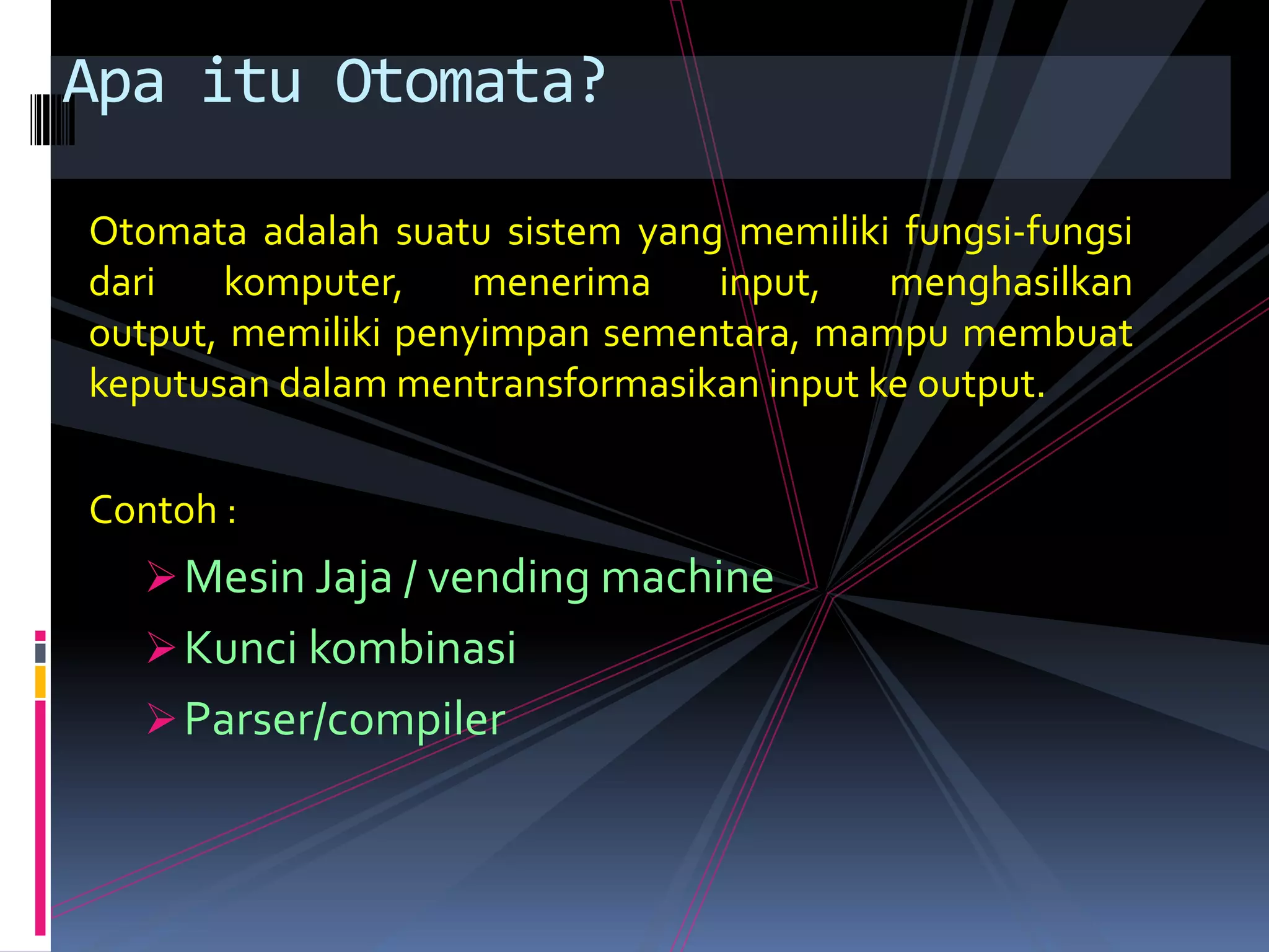 Otomata adalah suatu sistem yang memiliki fungsi-fungsi
dari komputer, menerima input, menghasilkan
output, memiliki penyimpan sementara, mampu membuat
keputusan dalam mentransformasikan input ke output.
Contoh :
Mesin Jaja / vending machine
Kunci kombinasi
Parser/compiler
Apa itu Otomata?
 