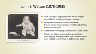 John B. Watson (1878-1958)
 Telah melanjutkan penyelidikan Pavlov dengan
menguji teori pelaziman dengan manusia
 Memperkenalkan istilah baru beliau iaitu
‘behavourisme’ yang merujuk kepada tingkah laku
seseorang manusia.
 Eksperimen beliau yang terkenal ialah ‘Little Albert”
 Watson bertujuan menimbulkan gerak balas
terlazim yang mengakibatkan bayi tersebut berasa
takut kepada seekor tikus yang berwarna putih.
 