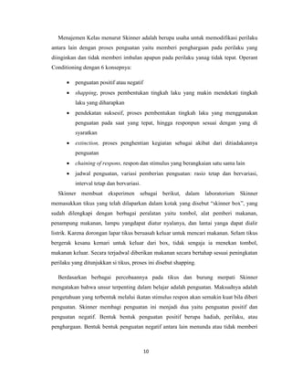 10
Menajemen Kelas menurut Skinner adalah berupa usaha untuk memodifikasi perilaku
antara lain dengan proses penguatan yaitu memberi penghargaan pada perilaku yang
diinginkan dan tidak memberi imbalan apapun pada perilaku yanag tidak tepat. Operant
Conditioning dengan 6 konsepnya:
 penguatan positif atau negatif
 shapping, proses pembentukan tingkah laku yang makin mendekati tingkah
laku yang diharapkan
 pendekatan suksesif, proses pembentukan tingkah laku yang menggunakan
penguatan pada saat yang tepat, hingga responpun sesuai dengan yang di
syaratkan
 extinction, proses penghentian kegiatan sebagai akibat dari ditiadakannya
penguatan
 chaining of respons, respon dan stimulus yang berangkaian satu sama lain
 jadwal penguatan, variasi pemberian penguatan: rasio tetap dan bervariasi,
interval tetap dan bervariasi.
Skinner membuat eksperimen sebagai berikut, dalam laboratorium Skinner
memasukkan tikus yang telah dilaparkan dalam kotak yang disebut “skinner box”, yang
sudah dilengkapi dengan berbagai peralatan yaitu tombol, alat pemberi makanan,
penampung makanan, lampu yangdapat diatur nyalanya, dan lantai yanga dapat dialir
listrik. Karena dorongan lapar tikus beruasah keluar untuk mencari makanan. Selam tikus
bergerak kesana kemari untuk keluar dari box, tidak sengaja ia menekan tombol,
makanan keluar. Secara terjadwal diberikan makanan secara bertahap sesuai peningkatan
perilaku yang ditunjukkan si tikus, proses ini disebut shapping.
Berdasarkan berbagai percobaannya pada tikus dan burung merpati Skinner
mengatakan bahwa unsur terpenting dalam belajar adalah penguatan. Maksudnya adalah
pengetahuan yang terbentuk melalui ikatan stimulus respon akan semakin kuat bila diberi
penguatan. Skinner membagi penguatan ini menjadi dua yaitu penguatan positif dan
penguatan negatif. Bentuk bentuk penguatan positif berupa hadiah, perilaku, atau
penghargaan. Bentuk bentuk penguatan negatif antara lain menunda atau tidak memberi
 