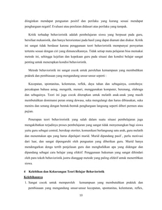 13
diinginkan mendapat penguatan positif dan perilaku yang kurang sesuai mendapat
penghargaan negatif. Evaluasi atau penilaian didasari atas perilaku yang tampak.
Kritik terhadap behavioristik adalah pembelajaran siswa yang berpusat pada guru,
bersifaat mekanistik, dan hanya berorientasi pada hasil yang dapat diamati dan diukur. Kritik
ini sangat tidak berdasar karena penggunaan teori behavioristik mempunyai persyartan
tertentu sesuai dengan ciri yang dimunculkannya. Tidak setiap mata pelajaran bisa memakai
metode ini, sehingga kejelian dan kepekaan guru pada situasi dan kondisi belajar sangat
penting untuk menerapkan kondisi behavioristik.
Metode behavioristik ini sangat cocok untuk perolehan kemampaun yang membuthkan
praktek dan pembiasaan yang mengandung unsur-unsur seperti :
Kecepatan, spontanitas, kelenturan, reflek, daya tahan dan sebagainya, contohnya:
percakapan bahasa asing, mengetik, menari, menggunakan komputer, berenang, olahraga
dan sebagainya. Teori ini juga cocok diterapkan untuk melatih anak-anak yang masih
membutuhkan dominansi peran orang dewasa, suka mengulangi dan harus dibiasakan, suka
meniru dan senang dengan bentuk-bentuk penghargaan langsung seperti diberi permen atau
pujian.
Penerapan teori behaviroristik yang salah dalam suatu situasi pembelajaran juga
mengakibatkan terjadinya proses pembelajaran yang sangat tidak menyenangkan bagi siswa
yaitu guru sebagai central, bersikap otoriter, komunikasi berlangsung satu arah, guru melatih
dan menentukan apa yang harus dipelajari murid. Murid dipandang pasif , perlu motivasi
dari luar, dan sangat dipengaruhi oleh penguatan yang diberikan guru. Murid hanya
mendengarkan denga tertib penjelasan guru dan menghafalkan apa yang didengar dan
dipandang sebagai cara belajar yang efektif. Penggunaan hukuman yang sangat dihindari
oleh para tokoh behavioristik justru dianggap metode yang paling efektif untuk menertibkan
siswa.
4 Kelebihan dan Kekurangan Teori Belajar Behavioristik
Kelebihannya
1. Sangat cocok untuk memperoleh kemampuan yang membutuhkan praktek dan
pembiasaan yang mengandung unsur-unsur kecepatan, spontanitas, kelenturan, reflex,
 