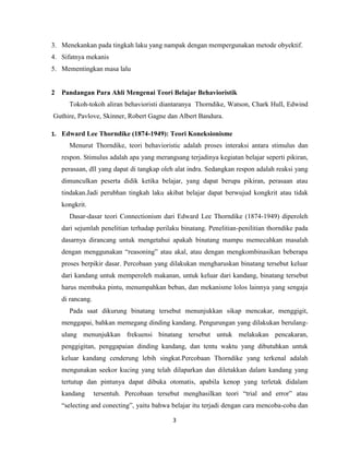 3
3. Menekankan pada tingkah laku yang nampak dengan mempergunakan metode obyektif.
4. Sifatnya mekanis
5. Mementingkan masa lalu
2 Pandangan Para Ahli Mengenai Teori Belajar Behavioristik
Tokoh-tokoh aliran behavioristi diantaranya Thorndike, Watson, Chark Hull, Edwind
Guthire, Pavlove, Skinner, Robert Gagne dan Albert Bandura.
1. Edward Lee Thorndike (1874-1949): Teori Koneksionisme
Menurut Thorndike, teori behavioristic adalah proses interaksi antara stimulus dan
respon. Stimulus adalah apa yang merangsang terjadinya kegiatan belajar seperti pikiran,
perasaan, dll yang dapat di tangkap oleh alat indra. Sedangkan respon adalah reaksi yang
dimunculkan peserta didik ketika belajar, yang dapat berupa pikiran, perasaan atau
tindakan.Jadi perubhan tingkah laku akibat belajar dapat berwujud kongkrit atau tidak
kongkrit.
Dasar-dasar teori Connectionism dari Edward Lee Thorndike (1874-1949) diperoleh
dari sejumlah penelitian terhadap perilaku binatang. Penelitian-penilitian thorndike pada
dasarnya dirancang untuk mengetahui apakah binatang mampu memecahkan masalah
dengan menggunakan “reasoning” atau akal, atau dengan mengkombinasikan beberapa
proses berpikir dasar. Percobaan yang dilakukan mengharuskan binatang tersebut keluar
dari kandang untuk memperoleh makanan, untuk keluar dari kandang, binatang tersebut
harus membuka pintu, menumpahkan beban, dan mekanisme lolos lainnya yang sengaja
di rancang.
Pada saat dikurung binatang tersebut menunjukkan sikap mencakar, menggigit,
menggapai, bahkan memegang dinding kandang. Pengurungan yang dilakukan berulang-
ulang menunjukkan frekuensi binatang tersebut untuk melakukan pencakaran,
penggigitan, penggapaian dinding kandang, dan tentu waktu yang dibutuhkan untuk
keluar kandang cenderung lebih singkat.Percobaan Thorndike yang terkenal adalah
mengunakan seekor kucing yang telah dilaparkan dan diletakkan dalam kandang yang
tertutup dan pintunya dapat dibuka otomatis, apabila kenop yang terletak didalam
kandang tersentuh. Percobaan tersebut menghasilkan teori “trial and error” atau
“selecting and conecting”, yaitu bahwa belajar itu terjadi dengan cara mencoba-coba dan
 