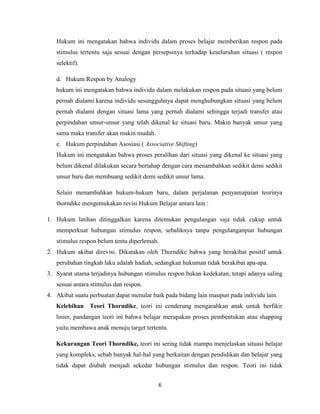6
Hukum ini mengatakan bahwa individu dalam proses belajar memberikan respon pada
stimulus tertentu saja sesuai dengan persepsinya terhadap keseluruhan situasi ( respon
selektif).
d. Hukum Respon by Analogy
hukum ini mengatakan bahwa individu dalam melakukan respon pada situasi yang belum
pernah dialami karena individu sesungguhnya dapat menghubungkan situasi yang belum
pernah dialami dengan situasi lama yang pernah dialami sehingga terjadi transfer atau
perpindahan unsur-unsur yang telah dikenal ke situasi baru. Makin banyak unsur yang
sama maka transfer akan makin mudah.
e. Hukum perpindahan Asosiasi ( Associative Shifting)
Hukum ini mengatakan bahwa proses peralihan dari situasi yang dikenal ke situasi yang
belum dikenal dilakukan secara bertahap dengan cara menambahkan sedikit demi sedikit
unsur baru dan membuang sedikit demi sedikit unsur lama.
Selain menambahkan hukum-hukum baru, dalam perjalanan penyamapaian teorinya
thorndike mengemukakan revisi Hukum Belajar antara lain :
1. Hukum latihan ditinggalkan karena ditemukan pengulangan saja tidak cukup untuk
memperkuat hubungan stimulus respon, sebaliknya tanpa pengulanganpun hubungan
stimulus respon belum tentu diperlemah.
2. Hukum akibat direvisi. Dikatakan oleh Thorndike bahwa yang berakibat positif untuk
perubahan tingkah laku adalah hadiah, sedangkan hukuman tidak berakibat apa-apa.
3. Syarat utama terjadinya hubungan stimulus respon bukan kedekatan, tetapi adanya saling
sesuai antara stimulus dan respon.
4. Akibat suatu perbuatan dapat menular baik pada bidang lain maupun pada individu lain.
Kelebihan Teori Thorndike, teori ini cenderung mengarahkan anak untuk berfikir
linier, pandangan teori ini bahwa belajar merupakan proses pembentukan atau shapping
yaitu membawa anak menuju target tertentu.
Kekurangan Teori Thorndike, teori ini sering tidak mampu menjelaskan situasi belajar
yang kompleks, sebab banyak hal-hal yang berkaitan dengan pendidikan dan belajar yang
tidak dapat diubah menjadi sekedar hubungan stimulus dan respon. Teori ini tidak
 