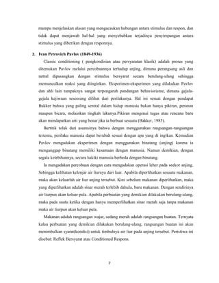 7
mampu menjelaskan alasan yang mengacaukan hubungan antara stimulus dan respon, dan
tidak dapat menjawab hal-hal yang menyebabkan terjadinya penyimpangan antara
stimulus yang diberikan dengan responnya.
2. Ivan Petrovich Pavlov (1849-1936)
Classic conditioning ( pengkondisian atau persyaratan klasik) adalah proses yang
ditemukan Pavlov melalui percobaannya terhadap anjing, dimana perangsang asli dan
netral dipasangkan dengan stimulus bersyarat secara berulang-ulang sehingga
memunculkan reaksi yang diinginkan. Eksperimen-eksperimen yang dilakukan Pavlov
dan ahli lain tampaknya sangat terpengaruh pandangan behaviorisme, dimana gejala-
gejala kejiwaan seseorang dilihat dari perilakunya. Hal ini sesuai dengan pendapat
Bakker bahwa yang paling sentral dalam hidup manusia bukan hanya pikiran, peranan
maupun bicara, melainkan tingkah lakunya.Pikiran mengenai tugas atau rencana baru
akan mendapatkan arti yang benar jika ia berbuat sesuatu (Bakker, 1985).
Bertitik tolak dari asumsinya bahwa dengan menggunakan rangsangan-rangsangan
tertentu, perilaku manusia dapat berubah sesuai dengan apa yang di ingikan. Kemudian
Pavlov mengadakan eksperimen dengan menggunakan binatang (anjing) karena ia
menganggap binatang memiliki kesamaan dengan manusia. Namun demikian, dengan
segala kelebihannya, secara hakiki manusia berbeda dengan binatang.
Ia mengadakan percobaan dengan cara mengadakan operasi leher pada seekor anjing.
Sehingga kelihatan kelenjar air liurnya dari luar. Apabila diperlihatkan sesuatu makanan,
maka akan keluarlah air liur anjing tersebut. Kini sebelum makanan diperlihatkan, maka
yang diperlihatkan adalah sinar merah terlebih dahulu, baru makanan. Dengan sendirinya
air liurpun akan keluar pula. Apabila perbuatan yang demikian dilakukan berulang-ulang,
maka pada suatu ketika dengan hanya memperlihatkan sinar merah saja tanpa makanan
maka air liurpun akan keluar pula.
Makanan adalah rangsangan wajar, sedang merah adalah rangsangan buatan. Ternyata
kalau perbuatan yang demikian dilakukan berulang-ulang, rangsangan buatan ini akan
menimbulkan syarat(kondisi) untuk timbulnya air liur pada anjing tersebut. Peristiwa ini
disebut: Reflek Bersyarat atau Conditioned Respons.
 