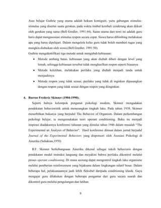 9
Asas belajar Guthrie yang utama adalah hokum kontiguiti, yaitu gabungan stimulus-
stimulus yang disertai suatu gerakan, pada waktu timbul kembali cenderung akan diikuti
oleh gerakan yang sama (Bell Gredler, 1991:44). Saran utama dari teori ini adalah guru
haris dapat mengasosiasi stimulus respon secara cepat. Siswa harus dibimbing melakukan
apa yang harus dipelajari. Dalam mengelola kelas guru tidak boleh memberi tugas yang
mungkin diabaikan oleh siswa.(Bell Gredler, 1991:50).
Guthrie mengidentifikasi tiga metode untuk mengubah kebiasaan:
 Metode ambang batas, kebiasaan yang akan diubah diberi dengan level yang
lemah, sehingga kebiasaan tersebut tidak menghasilkan respon seperti biasanya
 Metode keletihan, melakukan perilaku yang diubah menjadi tanda untuk
menjauhinya
 Metode respon yang tidak sesuai, perilaku yang tidak di inginkan dipasangkan
dengan respon yang tidak sesuai dengan respon yang diinginkan.
4. Burrus Frederic Skinner (1904-1990).
Seperti halnya kelompok penganut psikologi modern, Skinner mengadakan
pendekatan behavioristik untuk menerangkan tingkah laku. Pada tahun 1938, Skinner
menerbitkan bukunya yang berjudul The Behavior of Organism. Dalam perkembangan
psikologi belajar, ia mengemukakan teori operant conditioning. Buku itu menjadi
inspirasi diadakannya konferensi tahunan yang dimulai tahun 1946 dalam masalah “The
Experimental an Analysis of Behavior”. Hasil konferensi dimuat dalam jurnal berjudul
Journal of the Experimental Behaviors yang disponsori oleh Asosiasi Psikologi di
Amerika (Sahakian,1970)
B.F. Skinner berkebangsaan Amerika dikenal sebagai tokoh behavioris dengan
pendekatan model instruksi langsung dan meyakini bahwa perilaku dikontrol melalui
proses operant conditioning. Di mana seorang dapat mengontrol tingkah laku organisme
melalui pemberian reinforcement yang bijaksana dalam lingkungan relatif besar. Dalam
beberapa hal, pelaksanaannya jauh lebih fleksibel daripada conditioning klasik. Gaya
mengajar guru dilakukan dengan beberapa pengantar dari guru secara searah dan
dikontrol guru melalui pengulangan dan latihan.
 