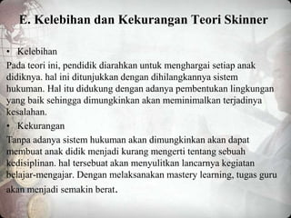 E. Kelebihan dan Kekurangan Teori Skinner
• Kelebihan
Pada teori ini, pendidik diarahkan untuk menghargai setiap anak
didiknya. hal ini ditunjukkan dengan dihilangkannya sistem
hukuman. Hal itu didukung dengan adanya pembentukan lingkungan
yang baik sehingga dimungkinkan akan meminimalkan terjadinya
kesalahan.
• Kekurangan
Tanpa adanya sistem hukuman akan dimungkinkan akan dapat
membuat anak didik menjadi kurang mengerti tentang sebuah
kedisiplinan. hal tersebuat akan menyulitkan lancarnya kegiatan
belajar-mengajar. Dengan melaksanakan mastery learning, tugas guru
akan menjadi semakin berat.
 