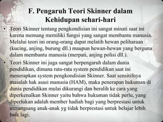 F. Pengaruh Teori Skinner dalam
Kehidupan sehari-hari
• Teori Skinner tentang pengkondisian ini sangat minati saat ini
karena memang memiliki fungsi yang sangat membantu manusia.
Melalui teori ini orang-orang dapat melatih hewan peliharaan
(kucing, anjing, burung dll.) maupun hewan-hewan yang berguna
dalam membantu manusia (merpati, anjing polisi dll.).
• Teori Skinner ini juga sangat berpengaruh dalam dunia
pendidikan, dimana rata-rata system pendidikan saat ini
menerapkan system pengkondisian Skinner. Saat sensitifnya
masalah hak asasi manusia (HAM), maka penerapan hukuman di
dunia pendidikan mulai dikurangi dan beralih ke cara yang
diperkenalkan Skinner yaitu bahwa hukuman tidak perlu, yang
diperlukan adalah member hadiah bagi yang berprestasi untuk
merangsang anak-anak yg tidak berprestasi untuk belajar lebih
baik lagi.
 