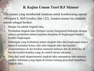 B. Kajian Umum Teori B.F Skinner
Ada asumsi yang membentuk landasan untuk kondisioning operan
(Margaret E. Bell Gredler, hlm 122). Asumsi-asumsi itu diantara
adalah sebagai berikut:
1. Belajar itu adalah tingkah laku.
2. Perubahan tingkah-laku (belajar) secara fungsional berkaitan dengan
adanya perubahan dalam kejadian-kejadian di lingkungan kondisi-
kondisi lingkungan.
3. Hubungan yang berhukum antara tingkah-laku dan lingkungan hanya
dapat di tentukan kalau sifat-sifat tingkah-laku dan kondisi
eksperimennya di devinisikan menurut fisiknya dan di observasi di
bawah kondisi-kondisi yang di control secara seksama.
4. Data dari studi eksperimental tingkah-laku merupakan satu-satunya
sumber informasi yang dapat di terima tentang penyebab terjadinya
tingkah laku.
 