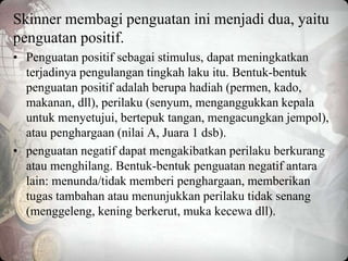 Skinner membagi penguatan ini menjadi dua, yaitu
penguatan positif.
• Penguatan positif sebagai stimulus, dapat meningkatkan
terjadinya pengulangan tingkah laku itu. Bentuk-bentuk
penguatan positif adalah berupa hadiah (permen, kado,
makanan, dll), perilaku (senyum, menganggukkan kepala
untuk menyetujui, bertepuk tangan, mengacungkan jempol),
atau penghargaan (nilai A, Juara 1 dsb).
• penguatan negatif dapat mengakibatkan perilaku berkurang
atau menghilang. Bentuk-bentuk penguatan negatif antara
lain: menunda/tidak memberi penghargaan, memberikan
tugas tambahan atau menunjukkan perilaku tidak senang
(menggeleng, kening berkerut, muka kecewa dll).
 