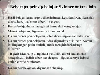 Beberapa prinsip belajar Skinner antara lain
1. Hasil belajar harus segera diberitahukan kepada siswa, jika salah
dibetulkan, jika benar diberi penguat.
2. Proses belajar harus mengikuti irama dari yang belajar.
3. Materi pelajaran, digunakan sistem modul.
4. Dalam proses pembelajaran, lebih dipentingkan aktivitas sendiri.
5. Dalam proses pembelajaran, tidak digunakan hukuman. Namun
ini lingkungan perlu diubah, untuk menghindari adanya
hukuman.
6. Tingkah laku yang diinginkan pendidik, diberi hadiah, dan
sebagainya. Hadiah diberikan dengan digunakannya jadwal
variable rasio reinforcer.
7. Dalam pembelajaran, digunakan shaping.
 