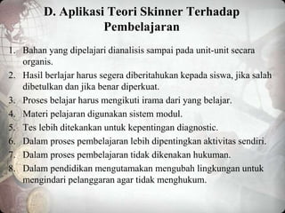 D. Aplikasi Teori Skinner Terhadap
Pembelajaran
1. Bahan yang dipelajari dianalisis sampai pada unit-unit secara
organis.
2. Hasil berlajar harus segera diberitahukan kepada siswa, jika salah
dibetulkan dan jika benar diperkuat.
3. Proses belajar harus mengikuti irama dari yang belajar.
4. Materi pelajaran digunakan sistem modul.
5. Tes lebih ditekankan untuk kepentingan diagnostic.
6. Dalam proses pembelajaran lebih dipentingkan aktivitas sendiri.
7. Dalam proses pembelajaran tidak dikenakan hukuman.
8. Dalam pendidikan mengutamakan mengubah lingkungan untuk
mengindari pelanggaran agar tidak menghukum.
 