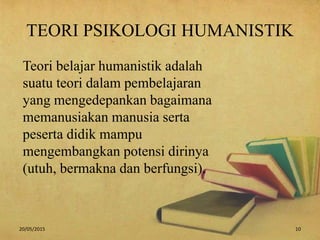 TEORI PSIKOLOGI HUMANISTIK
Teori belajar humanistik adalah
suatu teori dalam pembelajaran
yang mengedepankan bagaimana
memanusiakan manusia serta
peserta didik mampu
mengembangkan potensi dirinya
(utuh, bermakna dan berfungsi).
20/05/2015 10
 