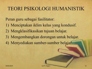 TEORI PSIKOLOGI HUMANISTIK
Peran guru sebagai fasilitator:
1) Menciptakan iklim kelas yang kondusif.
2) Mengklasifikasikan tujuan belajar.
3) Mengembangkan dorongan untuk belajar.
4) Menyediakan sumber-sumber belajar.
20/05/2015 12Carl R. Rogers
 