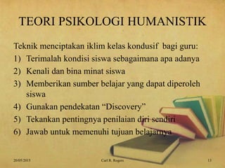 TEORI PSIKOLOGI HUMANISTIK
Teknik menciptakan iklim kelas kondusif bagi guru:
1) Terimalah kondisi siswa sebagaimana apa adanya
2) Kenali dan bina minat siswa
3) Memberikan sumber belajar yang dapat diperoleh
siswa
4) Gunakan pendekatan “Discovery”
5) Tekankan pentingnya penilaian diri sendiri
6) Jawab untuk memenuhi tujuan belajarnya
20/05/2015 13Carl R. Rogers
 