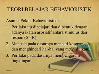 TEORI BELAJAR BEHAVIORISTIK
Asumsi Pokok Behavioristik :
1. Perilaku itu dipelajari dan dibentuk dengan
adanya ikatan asosiatif antara stimulus dan
respon (S - R).
2. Manusia pada dasarnya mencari kesenangan
dan menghindari hal-hal yang menyakitkan.
3. Perilaku pada dasarnya mempengaruhi
lingkungan.
20/05/2015 16M.I Soelaeman
 