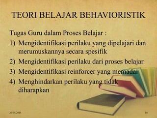TEORI BELAJAR BEHAVIORISTIK
Tugas Guru dalam Proses Belajar :
1) Mengidentifikasi perilaku yang dipelajari dan
merumuskannya secara spesifik
2) Mengidentifikasi perilaku dari proses belajar
3) Mengidentifikasi reinforcer yang memadai
4) Menghindarkan perilaku yang tidak
diharapkan
20/05/2015 18
 