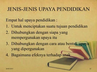 JENIS-JENIS UPAYA PENDIDIKAN
Empat hal upaya pendidikan :
1. Untuk menciptakan suatu tujuan pendidikan
2. Dihubungkan dengan siapa yang
mempergunakan upaya itu
3. Dihubungkan dengan cara atau bentuk upaya
yang dipergunakan
4. Bagaimana efeknya terhadap anak
20/05/2015 22
 