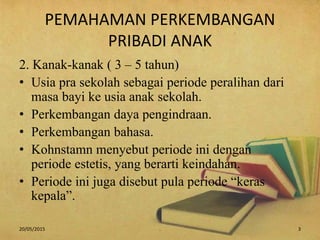 PEMAHAMAN PERKEMBANGAN
PRIBADI ANAK
2. Kanak-kanak ( 3 – 5 tahun)
• Usia pra sekolah sebagai periode peralihan dari
masa bayi ke usia anak sekolah.
• Perkembangan daya pengindraan.
• Perkembangan bahasa.
• Kohnstamn menyebut periode ini dengan
periode estetis, yang berarti keindahan.
• Periode ini juga disebut pula periode “keras
kepala”.
20/05/2015 . 3
 