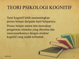 TEORI PSIKOLOGI KOGNITIF
Teori kognitif lebih mementingkan
proses belajar daripada hasil belajarnya.
Proses belajar antara lain mencakup
pengaturan stimulus yang diterima dan
menyesuaikannya dengan struktur
kognitif yang sudah terbentuk.
20/05/2015 6
 