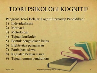 TEORI PSIKOLOGI KOGNITIF
Pengaruh Teori Belajar Kognitif terhadap Pendidikan :
1) Individualisasi
2) Motivasi
3) Metodologi
4) Tujuan kurikuler
5) Bentuk pengelolaan kelas
6) Efektivitas pengajaran
7) Partisipasi siswa
8) Kegiatan belajar siswa
9) Tujuan umum pendidikan
20/05/2015 9Redja Mudyahardjo (1989; 73 - 74)
 