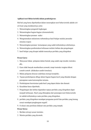 Aplikasi teori Behavioristik dalam pembelajaran:
Hal-hal yang harus diperhatikan dalam menerapkan teori behavioristik adalah ciriciri kuat yang mendasarinya yaitu:
1. Mementingkan pengaruh lingkungan
2. Mementingkan bagian-bagian (elementalistik)
3. Mementingkan peranan reaksi
4. Mengutamakan mekanisme terbentuknya hasil belajar melalui prosedur
stimulus respon
5. Mementingkan peranan kemampuan yang sudah terbentuknya sebelumnya.
6. Mementingkan pembentukan kebiasaan melalui latihan dan pengulangan
7. hasil belajar yang dicapai adalah munculnya perilaku yang diinginkan

Peran Guru:
1. Menyusun bahan pelajaran dalam bentuk yang sudah siap (modul, instruksi,
dll).
2. Guru tidak banyak memberikan ceramah, tetapi instruksi singkat diikuti
contoh-contoh (dilakukan sendiri/simulasi).
3. Bahan pelajaran disusun sederhana menuju kompleks.
4. Tujuan pembelajaran dibagi dalam bagian-bagian kecil yang ditandai dengan
pencapaian suatu keterampilan tertentu.
5. Pembelajaran berorientasi pada hasil yang dapat diukur dan diamati.
6. Kesalahan harus diperbaiki.
7. Pengulangan dan latihan digunakan supaya perilaku yang diinginkan dapat
menjadi kebiasaan. Hasil yang diharapkan dari penerapan teori behavioristik
ini adalah terbentuknya suatu perilaku yang diinginkan.
8. perilaku yang diinginkan mendapat penguatan positif dan perilaku yang kurang
sesuai mendapat penghargaan negatif.
9. Evaluasi atau penilaian didasari atas perilaku yang tampak.
Peran Siswa:
1. Berlaku (doing) sesuai instruksi.
2. Meniru perilaku yang dicontoh.
10

 
