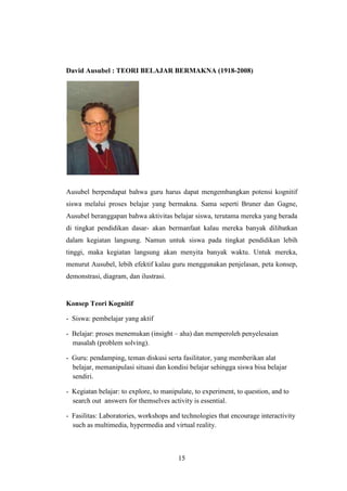 David Ausubel : TEORI BELAJAR BERMAKNA (1918-2008)

Ausubel berpendapat bahwa guru harus dapat mengembangkan potensi kognitif
siswa melalui proses belajar yang bermakna. Sama seperti Bruner dan Gagne,
Ausubel beranggapan bahwa aktivitas belajar siswa, terutama mereka yang berada
di tingkat pendidikan dasar- akan bermanfaat kalau mereka banyak dilibatkan
dalam kegiatan langsung. Namun untuk siswa pada tingkat pendidikan lebih
tinggi, maka kegiatan langsung akan menyita banyak waktu. Untuk mereka,
menurut Ausubel, lebih efektif kalau guru menggunakan penjelasan, peta konsep,
demonstrasi, diagram, dan ilustrasi.

Konsep Teori Kognitif
- Siswa: pembelajar yang aktif
- Belajar: proses menemukan (insight – aha) dan memperoleh penyelesaian
masalah (problem solving).
- Guru: pendamping, teman diskusi serta fasilitator, yang memberikan alat
belajar, memanipulasi situasi dan kondisi belajar sehingga siswa bisa belajar
sendiri.
- Kegiatan belajar: to explore, to manipulate, to experiment, to question, and to
search out answers for themselves activity is essential.
- Fasilitas: Laboratories, workshops and technologies that encourage interactivity
such as multimedia, hypermedia and virtual reality.

15

 