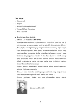 Teori Belajar:
1. Behavioristik
2. Kognitif
3. Kognisi Sosial dan Humanistik
4. Konsep Ki Hajar Dewantara
5. Teori Sibernetik

A. Teori belajar Behavioristik:
a. Edward Lee Thorndike (1874-1949)
Thorndike menyatakan ada 2 prinsip belajar, yaitu law of effect dan law of
exercise, yang terangkum dalam teorinya yaitu The Connectionism Theory.
Law of effect adalah prinsip yang menyatakan bahwa seseorang dapat dengan
cepat menguasai perilaku baru, apabila ia merasa memperoleh sesuatu yang
menyenangkan, memuaskan ketika melakukan perbuatan (response) yang
berkenaan dengan perilaku tersebut di atas. Law of exetcise adalah prinsip
yang menyatakan bahwa makin sering perilaku baru itu dipraktikkan atau
dilatih penerapannya makin kuat dan makin cepat berintegrasi dengan
keseluruhan perilaku kebiasaannya.
Belajar: peristiwa terbentuknya asosiasi-asosiasi antara peristiwa-peristiwa:
stimulus (S) dengan respon (R).
Stimulus: suatu perubahan dari lingkungan eksternal yang menjadi tanda
untuk mengaktifkan organisme untuk beraksi atau berbuat R.
Respon: sembarang tingkah laku yang dimunculkan karena adanya
perangsang.

Edward Lee Thorndike

2

 