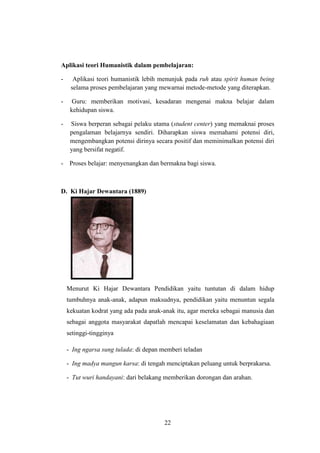 Aplikasi teori Humanistik dalam pembelajaran:
-

Aplikasi teori humanistik lebih menunjuk pada ruh atau spirit human being
selama proses pembelajaran yang mewarnai metode-metode yang diterapkan.

-

Guru: memberikan motivasi, kesadaran mengenai makna belajar dalam
kehidupan siswa.

-

Siswa berperan sebagai pelaku utama (student center) yang memaknai proses
pengalaman belajarnya sendiri. Diharapkan siswa memahami potensi diri,
mengembangkan potensi dirinya secara positif dan meminimalkan potensi diri
yang bersifat negatif.

- Proses belajar: menyenangkan dan bermakna bagi siswa.

D. Ki Hajar Dewantara (1889)

Menurut Ki Hajar Dewantara Pendidikan yaitu tuntutan di dalam hidup
tumbuhnya anak-anak, adapun maksudnya, pendidikan yaitu menuntun segala
kekuatan kodrat yang ada pada anak-anak itu, agar mereka sebagai manusia dan
sebagai anggota masyarakat dapatlah mencapai keselamatan dan kebahagiaan
setinggi-tingginya
- Ing ngarsa sung tulada: di depan memberi teladan
- Ing madya mangun karsa: di tengah menciptakan peluang untuk berprakarsa.
- Tut wuri handayani: dari belakang memberikan dorongan dan arahan.

22

 