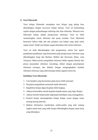 E. Teori Sibernetik
Teori belajar Sibernetik merupakan teori belajar yang paling baru
dibandingkan dengan teori-teori belajar lainnya. Teori ini berkembang
sejalan dengan perkembangan teknologi dan ilmu informasi. Menurut teori
Sibernetik belajar adalah pemprosesan informasi. Teori ini lebih
mementingkan sistem informasi dari pesan tersebut. Teori Sibernetik
berasumsi bahwa tidak ada satu jenispun cara belajar yang ideal untuk
segala situasi. Sebab cara belajar sangat ditentukan oleh sistem informasi.
Teori ini telah dikembangkan oleh penganutnya, antara lain seperti
pendekatan-pendekatan yang berorientasi pada pemprosesan informasi yang
dikembangkan Gage dan Berliner, Biehler dan Snowman, Baine, serta
Tennyson. Bahwa proses pengolahan informasi dalam ingatan dimulai dari
proses penyandian informasi (encoding), diikuti dengan penyimpanan
informasi (storage), dan diakhiri dengan mengungkapkan kembali
informasi-informasi yang telah disimpan dalam ingatan (retrieval).
Kelebihan Teori Sibernetik:
1. Cara berpikir yang berorientasi pada proses lebih menonjol.
2. Penyajian pengetahuan memenuhi aspek ekonomis.
3. Kapabilitas belajar dapat disajikan lebih lengkap.
4. Adanya keterarahan seluruh kegiatan kepada tujuan yang ingin dicapai.
5. Adanya transfer belajar pada lingkungan kehidupan yang sesungguhnya.
6. Kontrol belajar memungkinkan belajar belajar sesuai dengan irama
masing-masing individu.
7. Balikan informative memberikan rambu-rambu yang jelas tentang
tingkat untuk kerja yang telah dicapai dibandingkan dengan unjuk kerja
yang diharapkan.

23

 