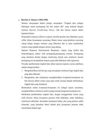 c. Burrhus F. Skinner (1904-1990)
Skinner menyatakan bahwa belajar merupakan “Tingkah laku sebagai
hubungan antara perangsang (S) dan respon (R)” yang terkenal dengan
teorinya Operant Conditioning Theory. Ada dua macam respon dalam
kegiatan belajar.
Respondent response reflexive respons, bersifat spontan atau dilakukan secara
reflek, diluar kemampuan seseorang. Dalam situasi yang demikian seseorang
cukup belajar dengan stimulus yang diberikan dan ia akan memberikan
respons yang sepadan dengan stimuli yang datang.
Operant Response (Instrumental Response), respon yang timbul dan
berkembangnya diikuti oleh perangsang-perangsang tertentu. Perangsang
yang demikian disebut dengan reinforcing stimuli atau reinforcer, karena
perangsang ini memperkuat respons yang telah dilakukan oleh organisme.
Prosedur pembentukan tingkah laku dalam operant response secara sederhana
adalah sebagai berikut:
1. Mengidentifikasi hal-hal apa yang merupakan reinforcer bagi tingkah laku
yang akan dibentuk.
2. Menganalisa, dan selanjutnya mengidentifikasi komponen-komponen itu
lalu disusun dalam urutan yang tepat untuk menuju kepada terbentuknya
tingkah laku yang dimaksud.
Berdasarkan urutan komponen-komponen itu sebagai tujuan sementara,
mengidentifikasi reinforcer untuk masing-masing komponen-komponen itu.
Melakukan pembentukan tingkah laku, dengan menggunakan urutan yang
telah disusun. Kalau komponen pertama telah dilakukan, maka hadiahnya
(reinforcer) diberikan. Kemudian komponen kedua, jika yang pertama sudah
terbentuk, yang kemudian diberi hadiah pula (komponen pertama tidak
memerlukan hadiah lagi)

5

 