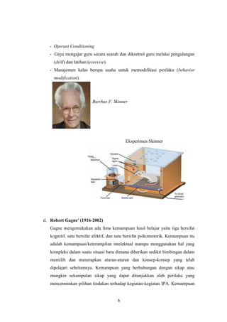 - Operant Conditioning
- Gaya mengajar guru secara searah dan dikontrol guru melalui pengulangan
(drill) dan latihan (exercise).
- Manajemen kelas berupa usaha untuk memodifikasi perilaku (behavior
modification).

Burrhus F. Skinner

Eksperimen Skinner

d. Robert Gagne′ (1916-2002)
Gagne mengemukakan ada lima kemampuan hasil belajar yaitu tiga bersifat
kognitif, satu bersifat afektif, dan satu bersifat psikomotorik. Kemampuan itu
adalah kemampuan/keterampilan intelektual mampu menggunakan hal yang
kompleks dalam suatu situasi baru dimana diberikan sedikit bimbingan dalam
memilih dan menerapkan aturan-aturan dan konsep-konsep yang telah
dipelajari sebelumnya. Kemampuan yang berhubungan dengan sikap atau
mungkin sekumpulan sikap yang dapat ditunjukkan oleh perilaku yang
mencerminkan pilihan tindakan terhadap kegiatan-kegiatan IPA. Kemampuan

6

 