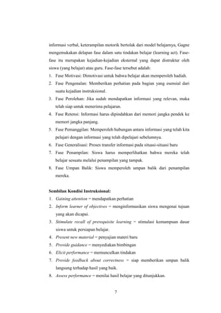 informasi verbal, keterampilan motorik bertolak dari model belajarnya, Gagne
mengemukakan delapan fase dalam satu tindakan belajar (learning act). Fasefase itu merupakan kejadian-kejadian eksternal yang dapat distruktur oleh
siswa (yang belajar) atau guru. Fase-fase tersebut adalah:
1. Fase Motivasi: Dimotivasi untuk bahwa belajar akan memperoleh hadiah.
2. Fase Pengenalan: Memberikan perhatian pada bagian yang esensial dari
suatu kejadian instruksional.
3. Fase Perolehan: Jika sudah mendapatkan informasi yang relevan, maka
telah siap untuk menerima pelajaran.
4. Fase Retensi: Informasi harus dipindahkan dari memori jangka pendek ke
memori jangka panjang.
5. Fase Pemanggilan: Memperoleh hubungan antara informasi yang telah kita
pelajari dengan informasi yang telah dipelajari sebelumnya.
6. Fase Generalisasi: Proses transfer informasi pada situasi-situasi baru
7. Fase Penampilan: Siswa harus memperlihatkan bahwa mereka telah
belajar sesuatu melalui penampilan yang tampak.
8. Fase Umpan Balik: Siswa memperoleh umpan balik dari penampilan
mereka.

Sembilan Kondisi Instruksional:
1. Gaining attention = mendapatkan perhatian
2. Inform learner of objectives = menginformasikan siswa mengenai tujuan
yang akan dicapai.
3. Stimulate recall of prerequisite learning = stimulasi kemampuan dasar
siswa untuk persiapan belajar.
4. Present new material = penyajian materi baru
5. Provide guidance = menyediakan bimbingan
6. Elicit performance = memunculkan tindakan
7. Provide feedback about correctness = siap memberikan umpan balik
langsung terhadap hasil yang baik.
8. Assess performance = menilai hasil belajar yang ditunjukkan.

7

 