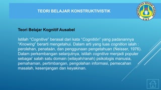 TEORI BELAJAR KONSTRUKTIVISTIK
Teori Belajar Kognitif Ausabel
Istilah “Cognitive” berasal dari kata “Cognitiôn” yang padanannya
“Knowing” berarti mengetahui. Dalam arti yang luas cognition ialah :
perolehan, penataàn, dan penggunaan pengetahuan (Neisser, 1976).
Dalam perkembangan selanjutnya, istilah cognitive menjadi populer
sebagai’ salah satu domain (wilayah/ranah) psikologis manusia,
pemahaman, pertimbangan, pengolahan informasi, pemecahan
masalah, kesenjangan dan keyakinan.
 